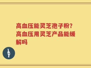 高血压能灵芝孢子粉？高血压用灵芝产品能缓解吗