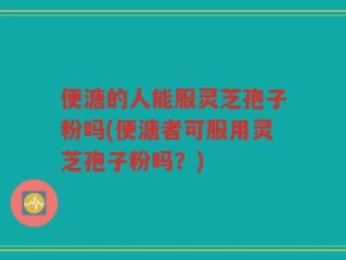 便溏的人能服灵芝孢子粉吗(便溏者可服用灵芝孢子粉吗？)