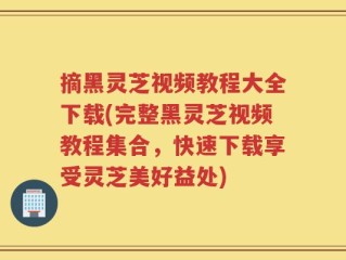 摘黑灵芝视频教程大全下载(完整黑灵芝视频教程集合，快速下载享受灵芝美好益处)