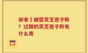 却老斎破壁灵芝孢子粉？过期的灵芝孢子粉有什么用