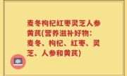 麦冬枸杞红枣灵芝人参黄芪(营养滋补好物：麦冬、枸杞、红枣、灵芝、人参和黄芪)