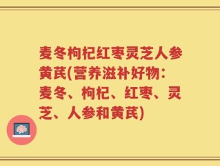 麦冬枸杞红枣灵芝人参黄芪(营养滋补好物：麦冬、枸杞、红枣、灵芝、人参和黄芪)
