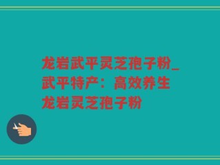 龙岩武平灵芝孢子粉_武平特产：高效养生 龙岩灵芝孢子粉
