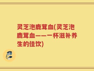 灵芝泡鹿茸血(灵芝泡鹿茸血——一杯滋补养生的佳饮)