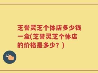 芝誉灵芝个体店多少钱一盒(芝誉灵芝个体店的价格是多少？)