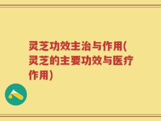 灵芝功效主治与作用(灵芝的主要功效与医疗作用)