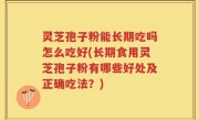 灵芝孢子粉能长期吃吗怎么吃好(长期食用灵芝孢子粉有哪些好处及正确吃法？)