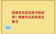 阿里巴巴灵芝孢子粉批发？哪里可以买到灵芝孢子