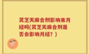 灵芝天麻合剂影响来月经吗(灵芝天麻合剂是否会影响月经？)