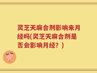 灵芝天麻合剂影响来月经吗(灵芝天麻合剂是否会影响月经？)
