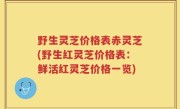 野生灵芝价格表赤灵芝(野生红灵芝价格表：鲜活红灵芝价格一览)
