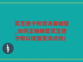 灵芝孢子粉煲汤要破壁_如何正确破壁灵芝孢子粉以增强煲汤功效)