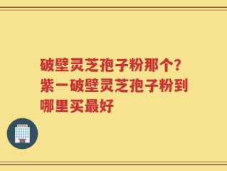 破壁灵芝孢子粉那个？紫一破壁灵芝孢子粉到哪里买最好