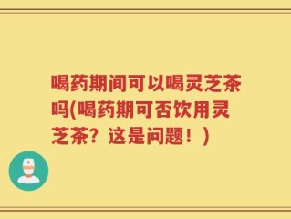 喝药期间可以喝灵芝茶吗(喝药期可否饮用灵芝茶？这是问题！)