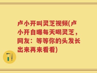 卢小开叫灵芝视频(卢小开自曝每天喝灵芝，网友：等等你的头发长出来再来看看)