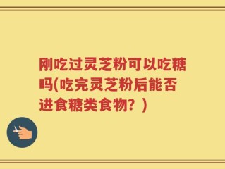 刚吃过灵芝粉可以吃糖吗(吃完灵芝粉后能否进食糖类食物？)