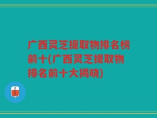 广西灵芝提取物排名榜前十(广西灵芝提取物排名前十大揭晓)