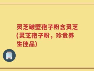 灵芝破壁孢子粉含灵芝(灵芝孢子粉，珍贵养生佳品)