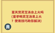 夏天煲灵芝汤会上火吗(夏季喝灵芝汤易上火？使用技巧助你解决)