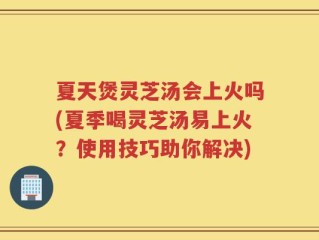 夏天煲灵芝汤会上火吗(夏季喝灵芝汤易上火？使用技巧助你解决)