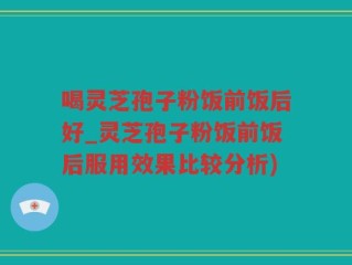 喝灵芝孢子粉饭前饭后好_灵芝孢子粉饭前饭后服用效果比较分析)
