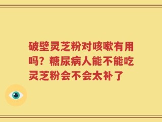 破壁灵芝粉对咳嗽有用吗？糖尿病人能不能吃灵芝粉会不会太补了