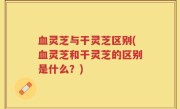 血灵芝与干灵芝区别(血灵芝和干灵芝的区别是什么？)