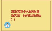 酒泡灵芝多久能喝(酒泡灵芝：如何饮用最佳？)