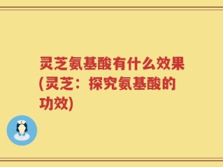 灵芝氨基酸有什么效果(灵芝：探究氨基酸的功效)