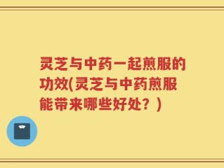 灵芝与中药一起煎服的功效(灵芝与中药煎服能带来哪些好处？)