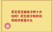 灵芝灵芝破孢子粉十大功效？灵芝孢子粉的功效和作用是什么