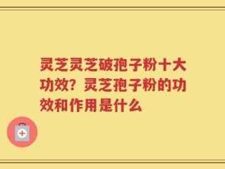 灵芝灵芝破孢子粉十大功效？灵芝孢子粉的功效和作用是什么