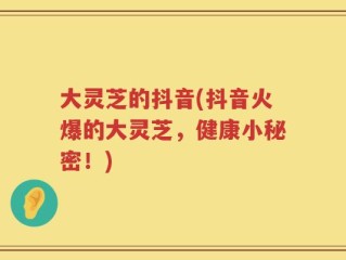 大灵芝的抖音(抖音火爆的大灵芝，健康小秘密！)