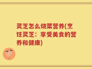 灵芝怎么烧菜营养(烹饪灵芝：享受美食的营养和健康)
