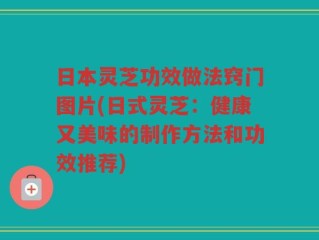 日本灵芝功效做法窍门图片(日式灵芝：健康又美味的制作方法和功效推荐)