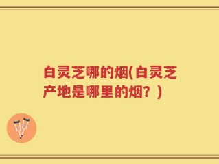 白灵芝哪的烟(白灵芝产地是哪里的烟？)