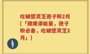吃破壁灵芝孢子粉2月(「健康添能量，孢子粉必备，吃破壁灵芝2月」)