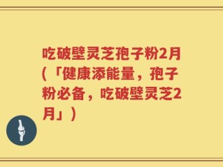 吃破壁灵芝孢子粉2月(「健康添能量，孢子粉必备，吃破壁灵芝2月」)