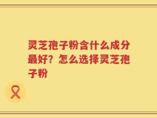 灵芝孢子粉含什么成分最好？怎么选择灵芝孢子粉