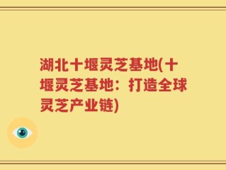 湖北十堰灵芝基地(十堰灵芝基地：打造全球灵芝产业链)