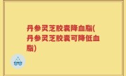 丹参灵芝胶囊降血脂(丹参灵芝胶囊可降低血脂)