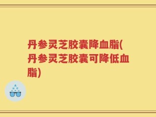 丹参灵芝胶囊降血脂(丹参灵芝胶囊可降低血脂)