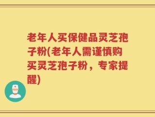 老年人买保健品灵芝孢子粉(老年人需谨慎购买灵芝孢子粉，专家提醒)