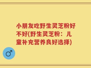 小朋友吃野生灵芝粉好不好(野生灵芝粉：儿童补充营养良好选择)
