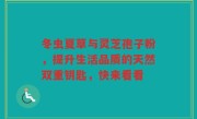 冬虫夏草与灵芝孢子粉,提升生活品质的天然双重钥匙,快来看看