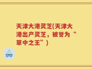 天津大港灵芝(天津大港出产灵芝，被誉为“草中之王”)