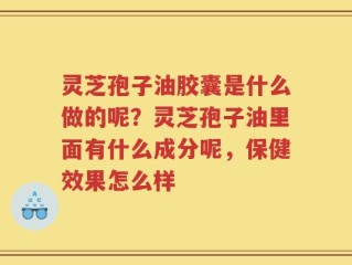 灵芝孢子油胶囊是什么做的呢？灵芝孢子油里面有什么成分呢，保健效果怎么样
