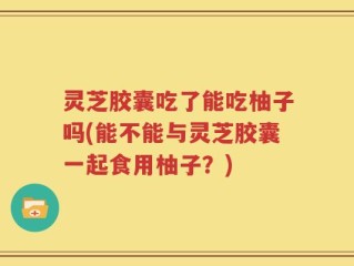 灵芝胶囊吃了能吃柚子吗(能不能与灵芝胶囊一起食用柚子？)