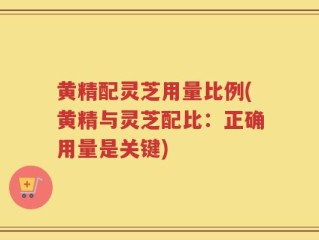 黄精配灵芝用量比例(黄精与灵芝配比：正确用量是关键)