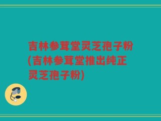 吉林参茸堂灵芝孢子粉(吉林参茸堂推出纯正灵芝孢子粉)
